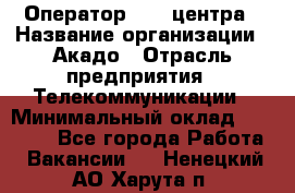 Оператор Call-центра › Название организации ­ Акадо › Отрасль предприятия ­ Телекоммуникации › Минимальный оклад ­ 30 000 - Все города Работа » Вакансии   . Ненецкий АО,Харута п.